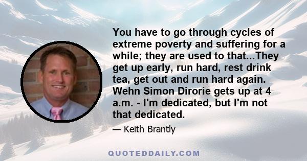 You have to go through cycles of extreme poverty and suffering for a while; they are used to that...They get up early, run hard, rest drink tea, get out and run hard again. Wehn Simon Dirorie gets up at 4 a.m. - I'm