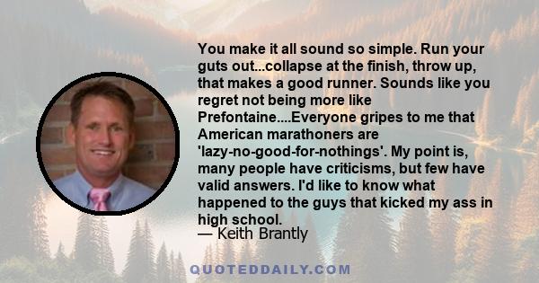 You make it all sound so simple. Run your guts out...collapse at the finish, throw up, that makes a good runner. Sounds like you regret not being more like Prefontaine....Everyone gripes to me that American marathoners