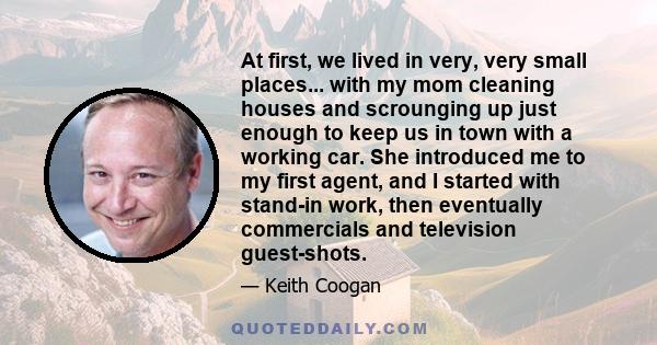 At first, we lived in very, very small places... with my mom cleaning houses and scrounging up just enough to keep us in town with a working car. She introduced me to my first agent, and I started with stand-in work,