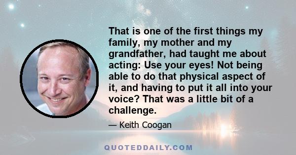 That is one of the first things my family, my mother and my grandfather, had taught me about acting: Use your eyes! Not being able to do that physical aspect of it, and having to put it all into your voice? That was a