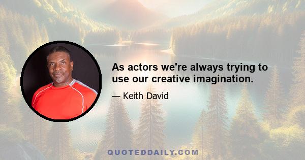 As actors we're always trying to use our creative imagination.