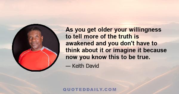 As you get older your willingness to tell more of the truth is awakened and you don't have to think about it or imagine it because now you know this to be true.