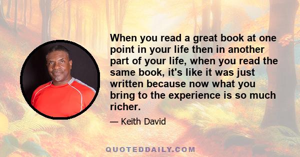 When you read a great book at one point in your life then in another part of your life, when you read the same book, it's like it was just written because now what you bring to the experience is so much richer.