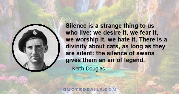 Silence is a strange thing to us who live: we desire it, we fear it, we worship it, we hate it. There is a divinity about cats, as long as they are silent: the silence of swans gives them an air of legend.