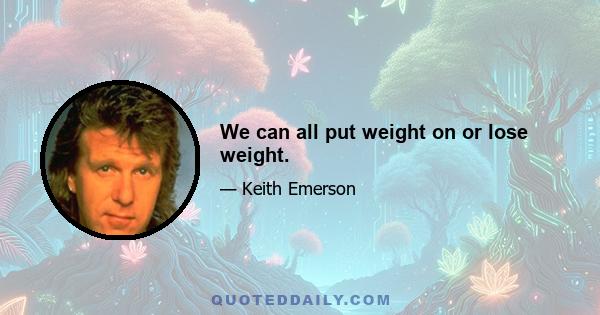 We can all put weight on or lose weight.