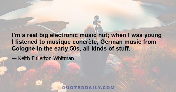 I'm a real big electronic music nut; when I was young I listened to musique concrète, German music from Cologne in the early 50s, all kinds of stuff.