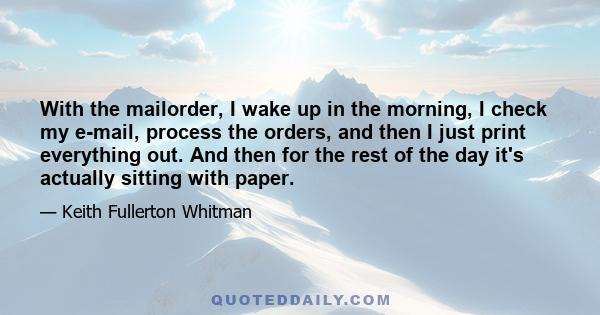 With the mailorder, I wake up in the morning, I check my e-mail, process the orders, and then I just print everything out. And then for the rest of the day it's actually sitting with paper.