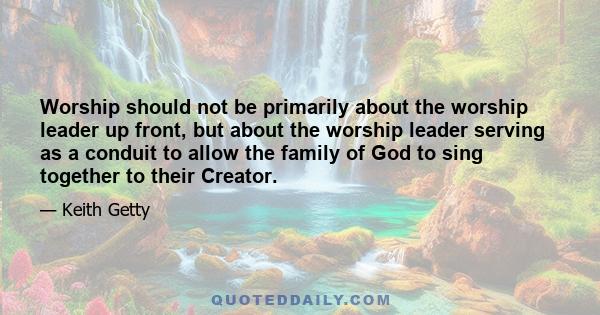 Worship should not be primarily about the worship leader up front, but about the worship leader serving as a conduit to allow the family of God to sing together to their Creator.