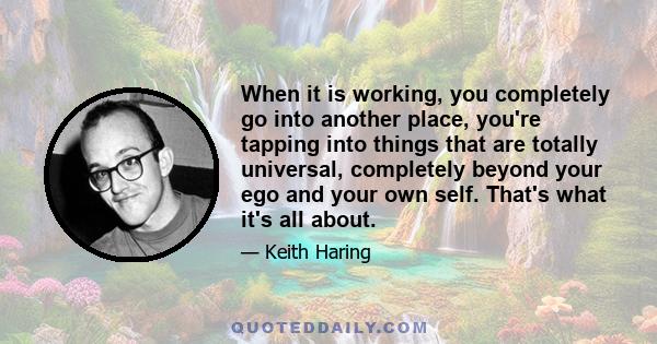 When it is working, you completely go into another place, you're tapping into things that are totally universal, completely beyond your ego and your own self. That's what it's all about.