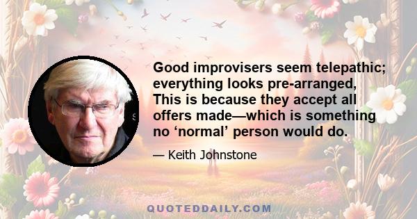 Good improvisers seem telepathic; everything looks pre-arranged, This is because they accept all offers made—which is something no ‘normal’ person would do.