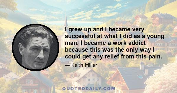 I grew up and I became very successful at what I did as a young man. I became a work addict because this was the only way I could get any relief from this pain.