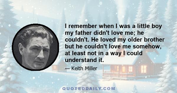 I remember when I was a little boy my father didn't love me; he couldn't. He loved my older brother but he couldn't love me somehow, at least not in a way I could understand it.