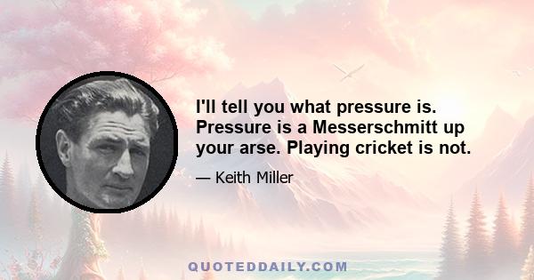 I'll tell you what pressure is. Pressure is a Messerschmitt up your arse. Playing cricket is not.