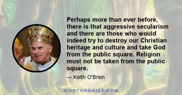 Perhaps more than ever before, there is that aggressive secularism and there are those who would indeed try to destroy our Christian heritage and culture and take God from the public square. Religion must not be taken