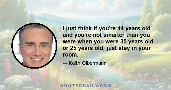 I just think if you're 44 years old and you're not smarter than you were when you were 35 years old or 25 years old, just stay in your room.