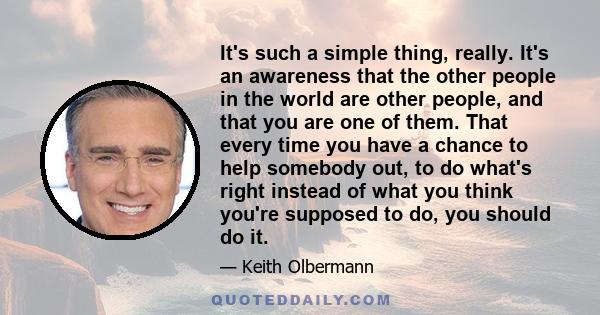 It's such a simple thing, really. It's an awareness that the other people in the world are other people, and that you are one of them. That every time you have a chance to help somebody out, to do what's right instead