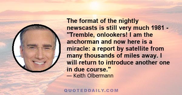 The format of the nightly newscasts is still very much 1981 - Tremble, onlookers! I am the anchorman and now here is a miracle: a report by satellite from many thousands of miles away. I will return to introduce another 