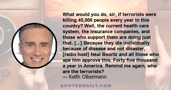 What would you do, sir, if terrorists were killing 45,000 people every year in this country? Well, the current health care system, the insurance companies, and those who support them are doing just that. [...] Because