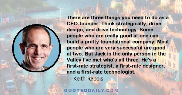 There are three things you need to do as a CEO-founder. Think strategically, drive design, and drive technology. Some people who are really good at one can build a pretty foundational company. Most people who are very