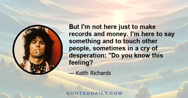 But I'm not here just to make records and money. I'm here to say something and to touch other people, sometimes in a cry of desperation: Do you know this feeling?