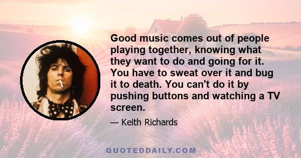 Good music comes out of people playing together, knowing what they want to do and going for it. You have to sweat over it and bug it to death. You can't do it by pushing buttons and watching a TV screen.