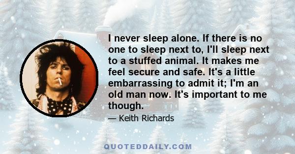 I never sleep alone. If there is no one to sleep next to, I'll sleep next to a stuffed animal. It makes me feel secure and safe. It's a little embarrassing to admit it; I'm an old man now. It's important to me though.