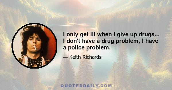 I only get ill when I give up drugs... I don't have a drug problem, I have a police problem.