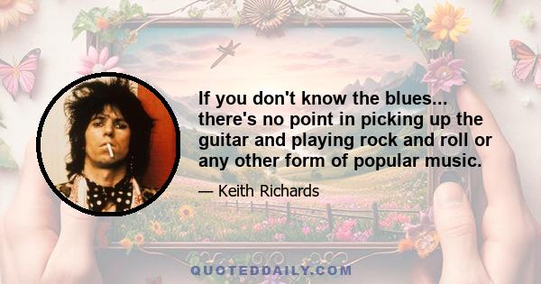 If you don't know the blues... there's no point in picking up the guitar and playing rock and roll or any other form of popular music.