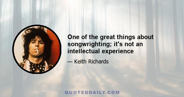 One of the great things about songwrighting; it's not an intellectual experience