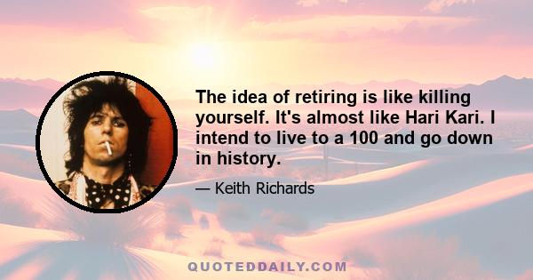 The idea of retiring is like killing yourself. It's almost like Hari Kari. I intend to live to a 100 and go down in history.