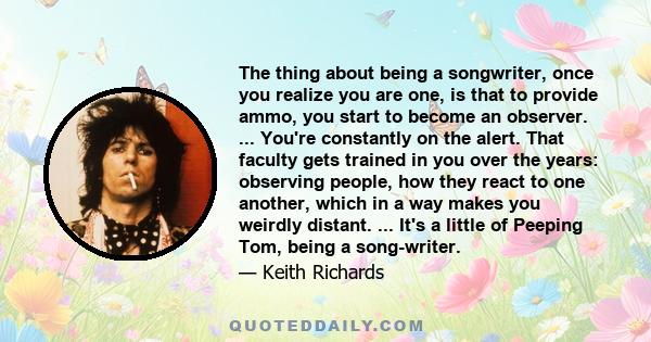 The thing about being a songwriter, once you realize you are one, is that to provide ammo, you start to become an observer. ... You're constantly on the alert. That faculty gets trained in you over the years: observing