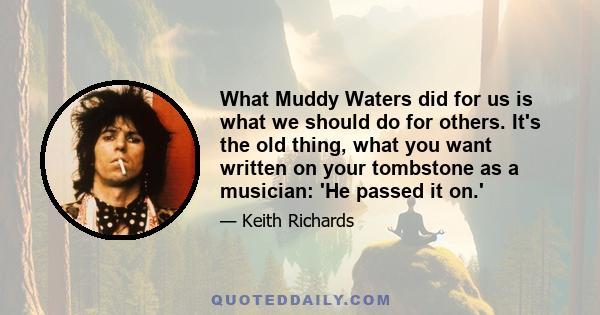 What Muddy Waters did for us is what we should do for others. It's the old thing, what you want written on your tombstone as a musician: 'He passed it on.'