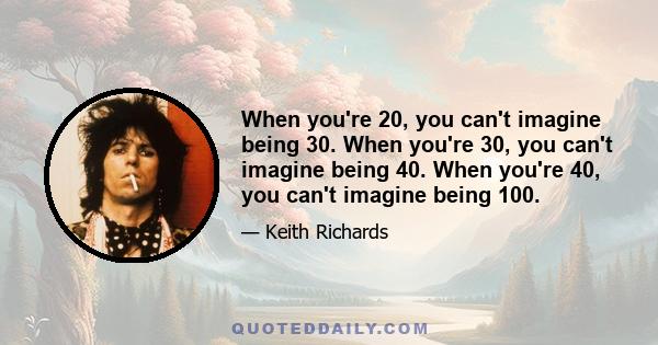 When you're 20, you can't imagine being 30. When you're 30, you can't imagine being 40. When you're 40, you can't imagine being 100.