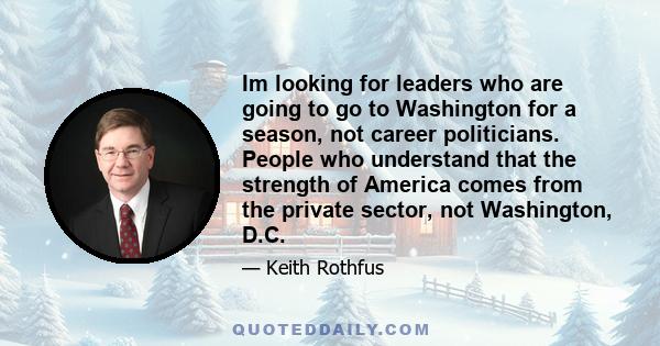 Im looking for leaders who are going to go to Washington for a season, not career politicians. People who understand that the strength of America comes from the private sector, not Washington, D.C.