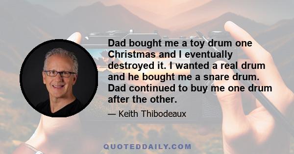 Dad bought me a toy drum one Christmas and I eventually destroyed it. I wanted a real drum and he bought me a snare drum. Dad continued to buy me one drum after the other.