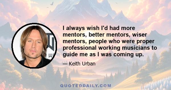 I always wish I'd had more mentors, better mentors, wiser mentors, people who were proper professional working musicians to guide me as I was coming up.