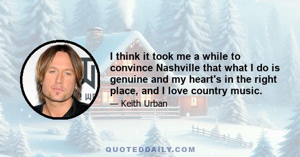 I think it took me a while to convince Nashville that what I do is genuine and my heart's in the right place, and I love country music.