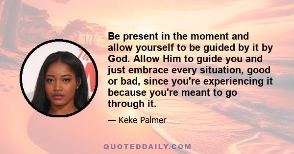 Be present in the moment and allow yourself to be guided by it by God. Allow Him to guide you and just embrace every situation, good or bad, since you're experiencing it because you're meant to go through it.