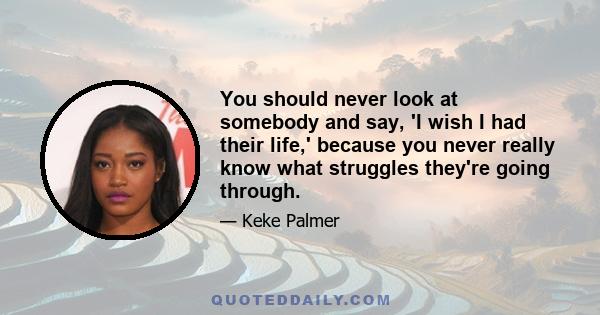 You should never look at somebody and say, 'I wish I had their life,' because you never really know what struggles they're going through.