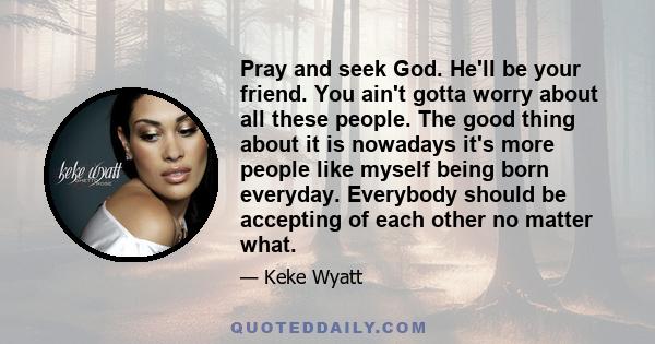 Pray and seek God. He'll be your friend. You ain't gotta worry about all these people. The good thing about it is nowadays it's more people like myself being born everyday. Everybody should be accepting of each other no 