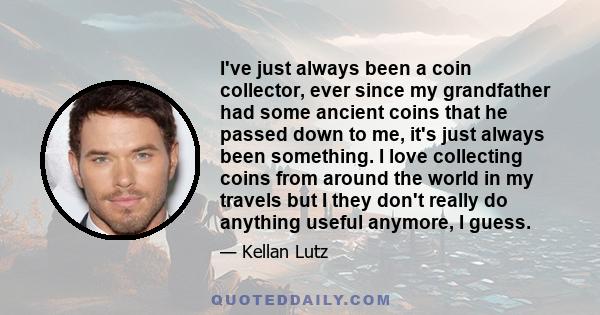 I've just always been a coin collector, ever since my grandfather had some ancient coins that he passed down to me, it's just always been something. I love collecting coins from around the world in my travels but I they 