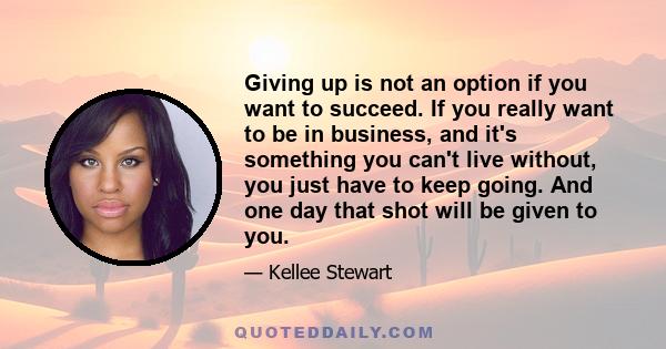 Giving up is not an option if you want to succeed. If you really want to be in business, and it's something you can't live without, you just have to keep going. And one day that shot will be given to you.