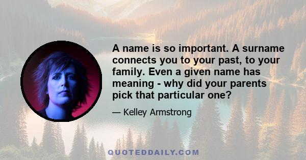 A name is so important. A surname connects you to your past, to your family. Even a given name has meaning - why did your parents pick that particular one?