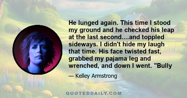 He lunged again. This time I stood my ground and he checked his leap at the last second....and toppled sideways. I didn't hide my laugh that time. His face twisted fast, grabbed my pajama leg and wrenched, and down I