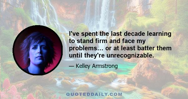 I've spent the last decade learning to stand firm and face my problems… or at least batter them until they're unrecognizable.