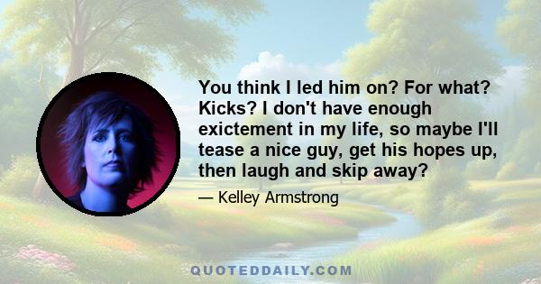 You think I led him on? For what? Kicks? I don't have enough exictement in my life, so maybe I'll tease a nice guy, get his hopes up, then laugh and skip away?