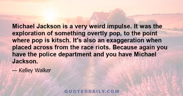 Michael Jackson is a very weird impulse. It was the exploration of something overtly pop, to the point where pop is kitsch. It's also an exaggeration when placed across from the race riots. Because again you have the