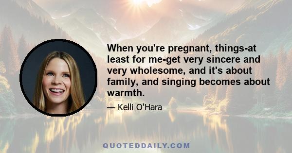 When you're pregnant, things-at least for me-get very sincere and very wholesome, and it's about family, and singing becomes about warmth.