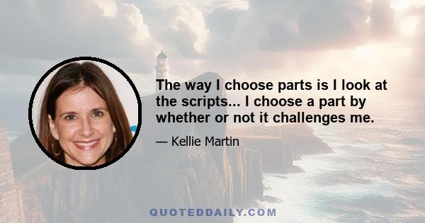 The way I choose parts is I look at the scripts... I choose a part by whether or not it challenges me.