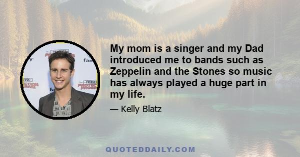 My mom is a singer and my Dad introduced me to bands such as Zeppelin and the Stones so music has always played a huge part in my life.